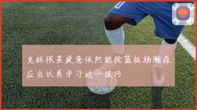 克林根虽疲惫依然能抢篮板杨瀚森应当认真学习这一技巧