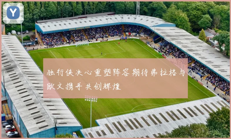独行侠决心重塑阵容期待弗拉格与欧文携手共创辉煌