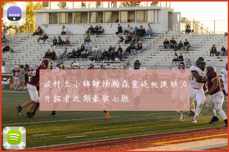 波特兰小锦鲤杨瀚森重返轮换助力开拓者近期豪取七胜