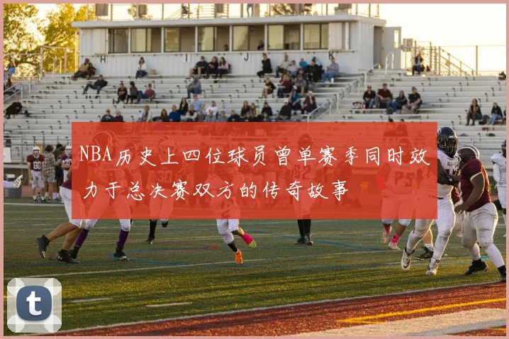 NBA历史上四位球员曾单赛季同时效力于总决赛双方的传奇故事