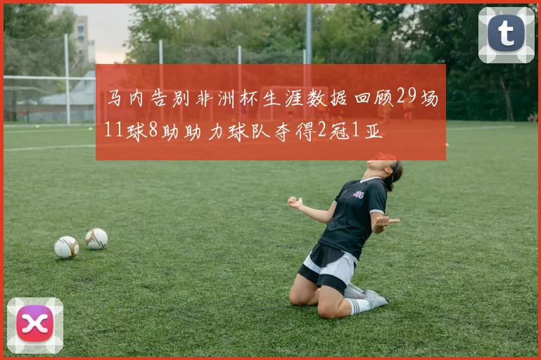 马内告别非洲杯生涯数据回顾29场11球8助助力球队夺得2冠1亚