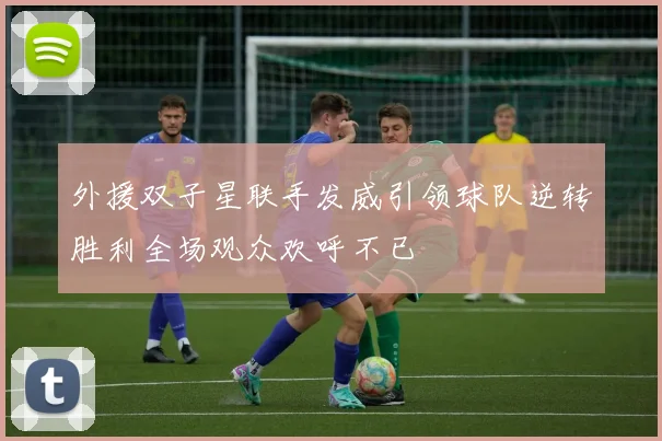 外援双子星联手发威引领球队逆转胜利全场观众欢呼不已
