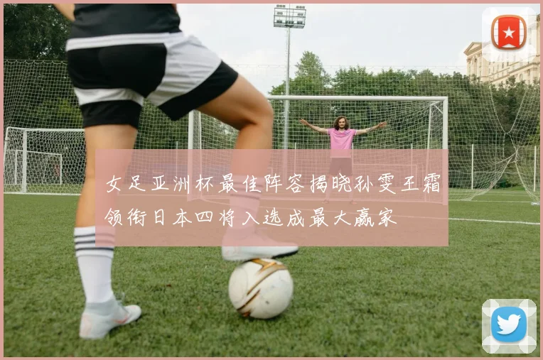 女足亚洲杯最佳阵容揭晓孙雯王霜领衔日本四将入选成最大赢家