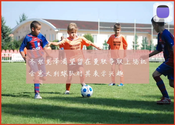 齐尔克泽渴望留在曼联争取上场机会意大利球队对其表示兴趣