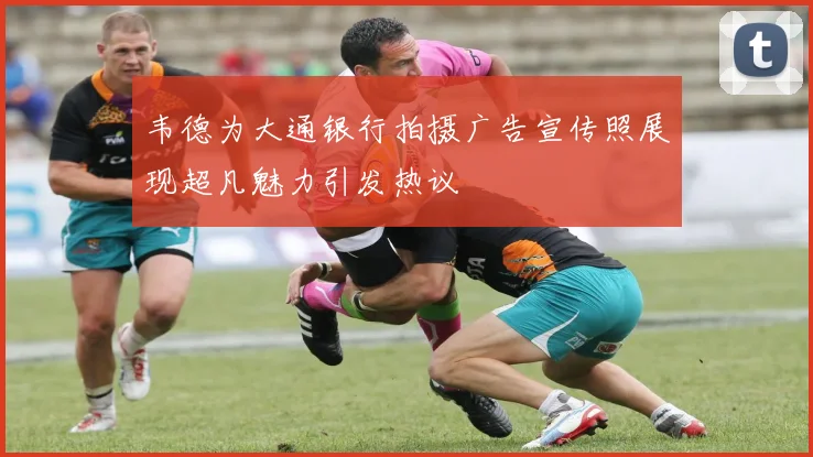 韦德为大通银行拍摄广告宣传照展现超凡魅力引发热议
