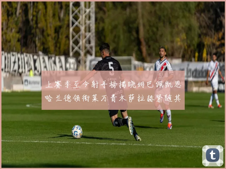 上赛季至今射手榜揭晓姆巴佩凯恩哈兰德领衔莱万青木萨拉赫紧随其后