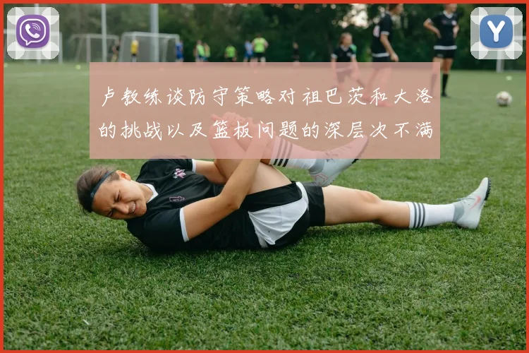 卢教练谈防守策略对祖巴茨和大洛的挑战以及篮板问题的深层次不满