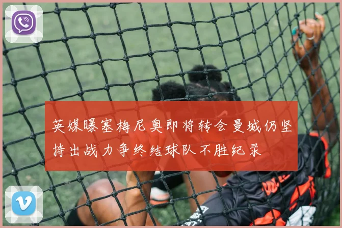 英媒曝塞梅尼奥即将转会曼城仍坚持出战力争终结球队不胜纪录
