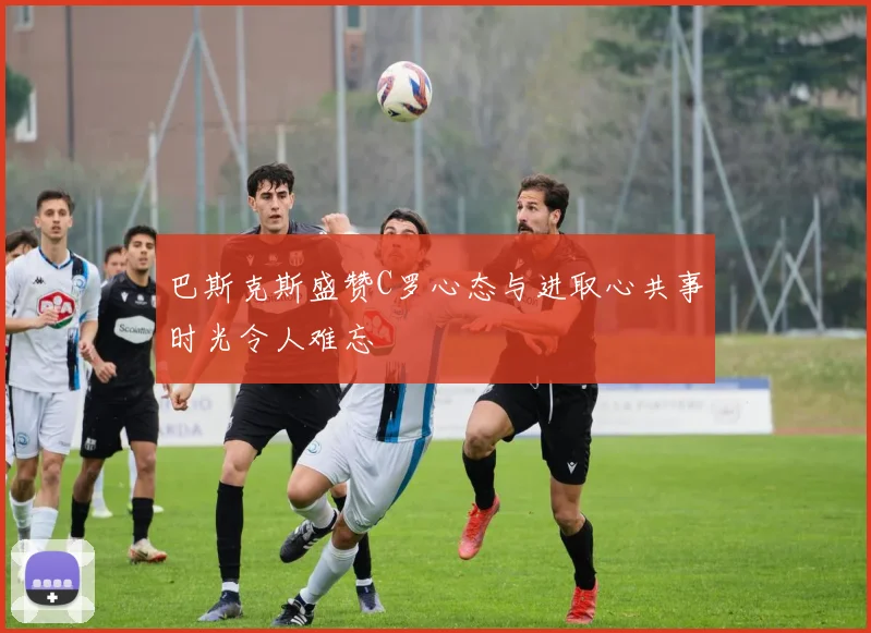 巴斯克斯盛赞C罗心态与进取心共事时光令人难忘
