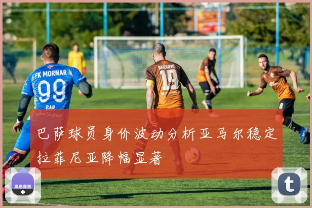 巴萨球员身价波动分析亚马尔稳定拉菲尼亚降幅显著